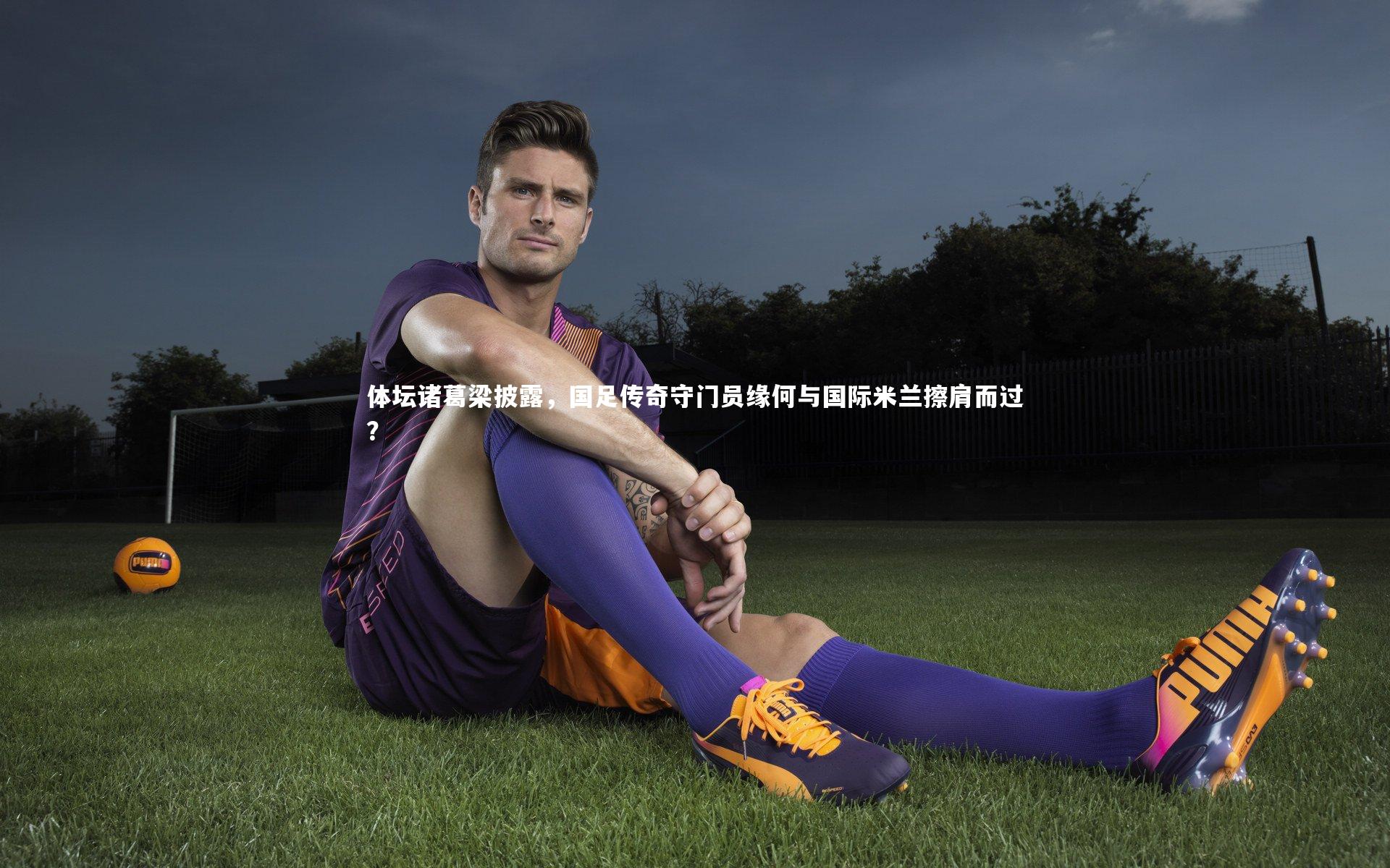 体坛诸葛梁披露，国足传奇守门员缘何与国际米兰擦肩而过？